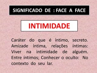 SIGNIFICADO DE : FACE A FACE
Caráter do que é íntimo, secreto.
Amizade íntima, relações íntimas:
Viver na intimidade de alguém.
Entre íntimos; Conhecer o oculto: No
contexto do seu lar.
INTIMIDADE
 