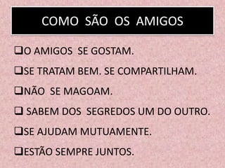 COMO SÃO OS AMIGOS
O AMIGOS SE GOSTAM.
SE TRATAM BEM. SE COMPARTILHAM.
NÃO SE MAGOAM.
 SABEM DOS SEGREDOS UM DO OUTRO.
SE AJUDAM MUTUAMENTE.
ESTÃO SEMPRE JUNTOS.
 
