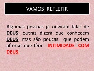 VAMOS REFLETIR
Algumas pessoas já ouviram falar de
DEUS, outras dizem que conhecem
DEUS, mas são poucas que podem
afirmar que têm INTIMIDADE COM
DEUS.
 