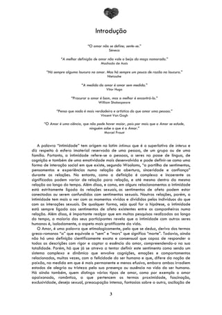 3
Introdução
“O amor não se define; sente-se.”
Séneca
“A melhor definição de amor não vale o beijo da moça namorada.”
Machado de Assis
“Há sempre alguma loucura no amor. Mas há sempre um pouco de razão na loucura.”
Nietzsche
“A medida do amor é amar sem medida.”
Vitor Hugo
“Procurar o amor é bom, mas o melhor é encontrá-lo.”
William Shakespeare
“Penso que nada é mais verdadeiro e artístico do que amar uma pessoa.”
Vincent Van Gogh
“O Amor é uma ciência, que não pode haver maior, pois por mais que o Amor se estude,
ninguém sabe o que é o Amor.”
Marcel Proust
A palavra “intimidade” tem origem no latim intimus que é o superlativo de interus e
diz respeito à esfera imaterial reservada de uma pessoa, de um grupo ou de uma
família. Portanto, a intimidade refere-se a pessoas, a seres na posse de língua, de
cognição e também de uma emotividade mais desenvolvida e pode definir-se como uma
forma de interação social em que existe, segundo Woolams, “a partilha de sentimentos,
pensamentos e experiências numa relação de abertura, sinceridade e confiança”
durante as relações. No entanto, como a definição é complexa e incoerente os
significados podem variar de relação para relação, e até mesmo dentro da mesma
relação ao longo do tempo. Além disso, e como, em alguns relacionamentos a intimidade
está estritamente ligada às relações sexuais, os sentimentos de afeto podem estar
conectados ou serem confundidos com sentimentos sexuais. Noutras relações, porém, a
intimidade tem mais a ver com os momentos vividos e divididos pelos indivíduos do que
com as interações sexuais. De qualquer forma, seja qual for a hipótese, a intimidade
está sempre ligada aos sentimentos de afeto existentes entre os companheiros numa
relação. Além disso, é importante realçar que em muitas pesquisas realizadas ao longo
do tempo, a maioria dos seus participantes revela que a intimidade com outros seres
humanos é, isoladamente, o aspeto mais gratificante da vida.
O Amor, é uma palavra que etimologicamente, pelo que se deduz, deriva dos termos
greco-romanos “a” que equivale a “sem” e “mors” que significa “morte”. Todavia, ainda
não há uma definição cientificamente exata e consensual que capaz de responder a
todas as descrições com rigor e captar a essência do amor, compreendendo-o na sua
totalidade. Porém, há que já se atreva a tentar definir este sentimento como sendo um
sistema complexo e dinâmico que envolve cognições, emoções e comportamentos
relacionados, muitas vezes, com a felicidade do ser humano e que, difere da noção de
paixão, na medida em que é mais permanente e menos efusivo, embora ambos irradiem
estados de alegria ou tristeza pela sua presença ou ausência na vida do ser humano.
Há ainda também, quem distinga vários tipos de amor, como por exemplo o amor
apaixonado, romântico, a que pertencem os termos proximidade, fascinação,
exclusividade, desejo sexual, preocupação intensa, fantasias sobre o outro, oscilação de
 
