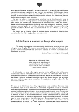 4
emoções relativamente rápidas (...) e que corresponde a um estado de envolvimento
muito intenso com outra pessoa, em que intervém uma excitação fisiológica, um desejo
sexual; ou o amor companheiro que entendido como um forte afeto sentido por um
conjunto de pessoas com quem temos relações fortes: os nossos pais e familiares, amigos
íntimos e outras pessoas muito próximas.
Ao que se sabe, o desenvolvimento emocional dá-se imediatamente após o
nascimento e percorre um longo percurso através de etapas determinadas pela idade e
pela cultura, que caracterizam a evolução do ser humano (Bowlby, 1989). No entanto,
existe também quem defenda que o amor é, à partida, uma crença emocional e, como
qualquer crença, “pode ser mantida, alterada, dispensada, trocada, melhorada,
piorada ou abolida. Nenhum dos seus constituintes é fixo por natureza.” (J. F. Costa,
1988).
Por tudo o que já foi dito, é fácil de entender que a definição de palavras com
conceitos abstratos não é fácil, embora seja necessária.
A Intimidade e o Amor ao Longo dos tempos
"Os homens são seres que vivem em relação. Alimentam-se tanto de carícias e de
atenções como de pão. Privados de comunicação, sofrem. Aliás, o isolamento é a
punição preferencial destinada aos prisioneiros rebeldes e também é utilizada como
instrumento de tortura”
(Isabelle Filiozat, In “A Inteligência do Coração”)
Deixa-me ser a tua amiga, amor,
a tua amiga só, já que não queres
que pelo teu amor seja a melhor,
a mais triste de todas as mulheres.
(Florbela Espanca, In Sonetos)
A intimidade e o amor são noções que, na minha opinião, estão estritamente
relacionadas: não há intimidade sem amor, nem amor sem intimidade. Além disso, e
como é sabido, ambas se conectam aquando de uma relação e, dando enfâse à citação
de Isabelle Filiozat, é impossível os homens viverem sem ambas, uma vez que se tratam
de seres sociáveis e, portanto, necessitam de estabelecer relações sejam elas da
natureza que forem.
O amor e a intimidade têm sido, seguramente, das temáticas literárias mais
requisitadas, seja em que tempo for. É uma fonte inesgotável a que os escritores
recorrem constantemente e abordam a cada momento, seja numa tentativa de definição,
caracterização ou simplesmente para tentar entender os sentimentos em si. Tem servido
em particular aos poetas, já que na poesia, tradicionalmente, prevalece, por excelência,
a temática do amor ou do sofrimento amoroso. Amor e lirismo coabitam-na, dando-lhe
uma caracterização de profunda sensibilidade. Essas combinações atingiram tal ponto
que, ao senso comum, poesia é sinónimo de amor. O mesmo acontece com o romance.
Na trajetória da literatura portuguesa, desde o seu início com o trovadorismo até à
primeira década do século XXI, o amor poderá ser observado em posição de notório
 