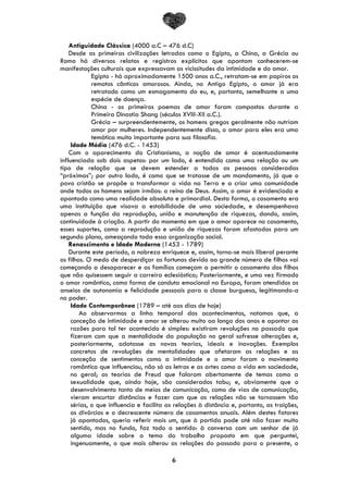 6
Antiguidade Clássica (4000 a.C – 476 d.C)
Desde as primeiras civilizações letradas como o Egipto, a China, a Grécia ou
Roma há diversos relatos e registros explícitos que apontam conhecerem-se
manifestações culturais que expressavam as vicissitudes da intimidade e do amor.
Egipto - há aproximadamente 1500 anos a.C., retratam-se em papiros os
remotos cânticos amorosos. Ainda, no Antigo Egipto, o amor já era
retratado como um esmagamento do eu, e, portanto, semelhante a uma
espécie de doença.
China - os primeiros poemas de amor foram compostos durante a
Primeira Dinastia Shang (séculos XVIII-XII a.C.).
Grécia – surpreendentemente, os homens gregos geralmente não nutriam
amor por mulheres. Independentemente disso, o amor para eles era uma
temática muito importante para sua filosofia.
Idade Média (476 d.C. - 1453)
Com o aparecimento do Cristianismo, a noção de amor é acentuadamente
influenciada sob dois aspetos: por um lado, é entendido como uma relação ou um
tipo de relação que se devem estender a todas as pessoas consideradas
“próximas”; por outro lado, é como que se tratasse de um mandamento, já que o
povo cristão se propõe a transformar a vida na Terra e a criar uma comunidade
onde todos os homens sejam irmãos: o reino de Deus. Assim, o amor é evidenciado e
apontado como uma realidade absoluta e primordial. Desta forma, o casamento era
uma instituição que visava a estabilidade de uma sociedade, e desempenhava
apenas a função da reprodução, união e manutenção de riquezas, dando, assim,
continuidade à criação. A partir do momento em que o amor aparece no casamento,
esses suportes, como a reprodução e união de riquezas foram afastados para um
segundo plano, ameaçando toda essa organização social.
Renascimento e Idade Moderna (1453 - 1789)
Durante este período, a nobreza enriquece e, assim, torna-se mais liberal perante
os filhos. O medo de desperdiçar as fortunas devido ao grande número de filhos vai
começando a desaparecer e as famílias começam a permitir o casamento dos filhos
que não quisessem seguir a carreira eclesiástica; Posteriormente, e uma vez firmado
o amor romântico, como forma de conduta emocional na Europa, foram atendidos os
anseios de autonomia e felicidade pessoais para a classe burguesa, legitimando-a
no poder.
Idade Contemporânea (1789 – até aos dias de hoje)
Ao observarmos a linha temporal dos acontecimentos, notamos que, a
conceção de intimidade e amor se alterou muito ao longo dos anos e apontar as
razões para tal ter acontecido é simples: existiram revoluções no passado que
fizeram com que a mentalidade da população no geral sofresse alterações e,
posteriormente, adotasse as novas teorias, ideais e inovações. Exemplos
concretos de revoluções de mentalidades que afetaram as relações e as
conceção de sentimentos como a intimidade e o amor foram o movimento
romântico que influenciou, não só as letras e as artes como a vida em sociedade,
no geral; as teorias de Freud que falaram abertamente de temas como a
sexualidade que, ainda hoje, são considerados tabu; e, obviamente que o
desenvolvimento tanto de meios de comunicação, como de vias de comunicação,
vieram encurtar distâncias e fazer com que as relações não se tornassem tão
sérias, o que influencia e facilita as relações à distância e, portanto, as traições,
os divórcios e o decrescente número de casamentos anuais. Além destes fatores
já apontados, queria referir mais um, que à partida pode até não fazer muito
sentido, mas no fundo, faz todo o sentido: à conversa com um senhor de já
alguma idade sobre o tema do trabalho proposto em que perguntei,
ingenuamente, o que mais alterou as relações do passado para o presente, o
 