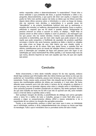 7
senhor respondeu calma e determinadamente “o materialismo”. Passei dias a
tentar entender o que pretendia ele dizer, e quando finalmente o voltei a ver,
perguntei, descaradamente, o que queria ele dizer com aquilo; a resposta não
podia ter feito mais sentido: apesar de todas as ideias que me tinham ocorrido,
depois desta última conversa sobre a intimidade e o amor ao longo do tempo,
não me restaram mais dúvidas, o materialismo é a grande causa da
“decadência” e da própria banalidade habitual com que os sentimentos e
emoções são tratados, ou melhores, desrespeitados atualmente. Passo a explicar,
utilizando a resposta que me foi dada à questão inicial: “Antigamente as
pessoas amavam as coisas e usavam as coisas, os objetos… Hoje? Hoje as
pessoas amam as ditas coisas e objetos e usam as pessoas.”, da mensagem que
me quis passar não me restam dúvidas: vivemos numa sociedade altamente
consumista e materialista, que dá mais valor àquilo que pode comprar do que
aquilo que pode conquistar; a facilidade de aquisição de produtos supérfluos
corrompe o interior dos seres humanos, apodera-se deles e destrói as relações
que estes criam ao longo de uma vida inteira por uma simples razão, a
importância que se dá às coisas. Pelo que, desta forma, a questão fica em
aberto, caminharemos para um mundo de relações íntimas e amorosas ideias ou
para a destruição por completo de laços com pessoas para dar lugar à sua
substituição por seres inanimados? Na minha opinião, o ser humano hoje mais do
que nunca, deveria importar-se mais com aqueles que tem, do que com aquilo
que possuí.
Conclusão
Muito sinceramente, o tema deste trabalho sempre foi do meu agrado, embora
desde logo soubesse que informações além das ideias básicas que temos ou das que nos
poderiam ser transmitidas oralmente, poucas mais teríamos, já que o tema não é muito
comentado. Porém, mesmo assim, procurei falar não daquilo que já todos nós sabemos,
acerca das manifestações públicas de afetos, por exemplo, e ir mais além. De facto,
olhando neste momento para trás não tenho a certeza de ter atingindo os objetivos a
que me propus, mas se aprender alguma coisa sobre a relação entre a intimidade e o
amor passado/presente é também considerado um objetivo, não tenho qualquer dúvida
de que este trabalho de facto me foi útil e que não só aprendi com ele, como também
cresci a nível de ideias e opiniões sobre o tema.
Sem qualquer margem de dúvida, a possibilidade de diálogo com outras gerações
sobre o tema foi o melhor de todo o trabalho, porque é muito fácil olhar para o
passado e julgar os comportamentos alheios, difícil e mesmo entende-los e ter a
capacidade de nos colocar na situação das gerações passadas.
Porém, e em contrapartida, continuo a achar que amor que é amor, ou intimidade
que é intimidade, continua a sê-lo, independentemente dos avanços ou recuos que haja
na tecnologia. Tudo o que é verdadeiro dura e prevalece acima de tudo e todos.
 