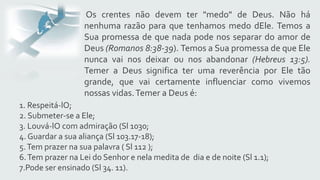 Os crentes não devem ter "medo" de Deus. Não há
nenhuma razão para que tenhamos medo dEle. Temos a
Sua promessa de que nada pode nos separar do amor de
Deus (Romanos 8:38-39). Temos a Sua promessa de que Ele
nunca vai nos deixar ou nos abandonar (Hebreus 13:5).
Temer a Deus significa ter uma reverência por Ele tão
grande, que vai certamente influenciar como vivemos
nossas vidas.Temer a Deus é:
1. Respeitá-lO;
2. Submeter-se a Ele;
3. Louvá-lO com admiração (Sl 1030;
4. Guardar a sua aliança (Sl 103.17-18);
5.Tem prazer na sua palavra ( Sl 112 );
6.Tem prazer na Lei do Senhor e nela medita de dia e de noite (Sl 1.1);
7.Pode ser ensinado (Sl 34. 11).
 