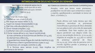 NOTEMOR DO SENHOR NADA FALTA
Temam o Senhor, vocês que são os seus
santos , pois nada falta aos que o temem.
Salmos 34.9.
1. Nos livrar do medo (v4);
2. Nos salvar nas crises (v.6,17);
3. Pôr anjos ao nosso redor (v.7);
4. Suprir as nossas necessidades (v.9);
5. Dar-nos vida abundante (v.12);
6. Ouvir nossas orações (.15);
7. Confortar-nos com a sua presença (v.18);
8. E livrar nossa alma (v.22), Isso é condicional,
a) mas somente se buscarmos ao Senhor (vv.4,10);
b) clamarmos a Ele (v.6;,
c) guardarmos nossa língua do mal da mentira (v.13);
d) fizermos o bem e proclamarmos a paz (v.14);
e) tivermos um coração contrito (v.18);
f) e formos seus servos (v.22). Isso implica na
permanecia do temor.
NOTEMOR DO SENHOR A SANTIDADE É APERFEIÇOADA
Amados, visto que temos essas promessas,
purifiquemo-nos de tudo o que contamina o corpo e
o espírito, aperfeiçoando a santidade no temor de
Deus. 2 Coríntios 7.1.
Paulo afirma com toda clareza que não
podemos reivindicar as promessas
maravilhosas e graciosas de Deus alistadas
na sua palavra sem uma vida de separação
e santidade. Este fato explica por que
alguns perderam sua alegria cristã. (Jo.
15.11), sua proteção divina Jo. 17.12,14,15),
resposta às orações Jo. 15.7,16) e o senso
da presença paternal de Deus
(Jo.14.21,23). Uma vida de parceria com o
mundo significa perder a presença e as
promessas de Deus
INTIMIDADE COM DEUS NOTEMOR DO SENHOR
 