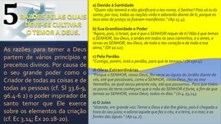 a) Devido à Santidade
“Quem não temerá e não glorificará o teu nome, ó Senhor? Pois só tu és
santo; por isso, todas as nações virão e adorarão diante de ti, porque os
teus atos de justiça se fizeram manifestos." (Ap 15.4);
b) Sua Grandiosidade e Poder
"Agora, pois, ó Israel, que é que o SENHOR requer de ti? Não é que temas
o SENHOR, teu Deus, e andes em todos os seus caminhos, e o ames, e
sirvas ao SENHOR, teu Deus, de todo o teu coração e de toda a tua
alma," (Dt 10.12);
c) Pelo Perdão
"Contigo, porém, está o perdão, para que te temam." (Sl 130.4);
d) Obras Extraordinárias
"Porque o SENHOR, vosso Deus, fez secar as águas do Jordão diante de
vós, até que passásseis, como o SENHOR, vosso Deus, fez ao mar
Vermelho, ao qual secou perante nós, até que passamos. Para que todos
os povos da terra conheçam que a mão do SENHOR é forte, a fim de que
temais ao SENHOR, vosso Deus, todos os dias." (Js 4.23,24);
e) O Juízo
"dizendo, em grande voz:Temei a Deus e dai-lhe glória, pois é chegada a
hora do seu juízo; e adorai aquele que fez o céu, e a terra, e o mar, e as
fontes das águas." (Ap 14.7);
As razões para temer a Deus
partem de vários princípios e
preceitos divinos. Por causa de
o seu grande poder como o
Criador de todas as coisas e de
todas as pessoas (cf. Sl 33.6-9,
96.4-6 2) o poder inspirador de
santo temor que Ele exerce
sobre os elementos da criação
(cf. Ec 3.14; Êx 20.18-20).
5
 