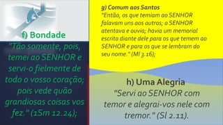 f) Bondade
"Tão somente, pois,
temei ao SENHOR e
servi-o fielmente de
todo o vosso coração;
pois vede quão
grandiosas coisas vos
fez." (1Sm 12.24);
g) Comum aos Santos
"Então, os que temiam ao SENHOR
falavam uns aos outros; o SENHOR
atentava e ouvia; havia um memorial
escrito diante dele para os que temem ao
SENHOR e para os que se lembram do
seu nome." (Ml 3.16);
h) Uma Alegria
"Servi ao SENHOR com
temor e alegrai-vos nele com
tremor." (Sl 2.11).
 