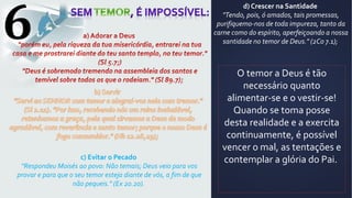 6
c) Evitar o Pecado
"Respondeu Moisés ao povo: Não temais; Deus veio para vos
provar e para que o seu temor esteja diante de vós, a fim de que
não pequeis." (Ex 20.20).
d) Crescer na Santidade
"Tendo, pois, ó amados, tais promessas,
purifiquemo-nos de toda impureza, tanto da
carne como do espírito, aperfeiçoando a nossa
santidade no temor de Deus." (2Co 7.1);
O temor a Deus é tão
necessário quanto
alimentar-se e o vestir-se!
Quando se toma posse
desta realidade e a exercita
continuamente, é possível
vencer o mal, as tentações e
contemplar a glória do Pai.
 