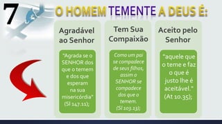7
"Agrada se o
SENHOR dos
que o temem
e dos que
esperam
na sua
misericórdia"
(Sl 147.11);
Como um pai
se compadece
de seus filhos,
assim o
SENHOR se
compadece
dos que o
temem.
(Sl 103.13);
"aquele que
o teme e faz
o que é
justo lhe é
aceitável."
(At 10.35);
Agradável
ao Senhor
Tem Sua
Compaixão
Aceito pelo
Senhor
 