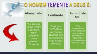Abençoado
Confiante
Inimigo do
Mal
"Ele abençoa
os que temem
o SENHOR,
tanto
pequenos
como
grandes.“
(Sl 115.13);
"Confiam no
SENHOR os
que temem o
SENHOR; ele é
o seu amparo e
o seu escudo."
(Sl 115.11)
"Pela
misericórdia e
pela verdade, se
expia a culpa; e
pelo temor do
SENHOR os
homens evitam o
mal." (Pv 16.6);
 