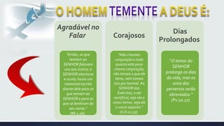 Agradável no
Falar Corajosos
Dias
Prolongados
"Então, os que
temiam ao
SENHOR falavam
uns aos outros; o
SENHOR atentava
e ouvia; havia um
memorial escrito
diante dele para os
que temem ao
SENHOR e para os
que se lembram do
seu nome."
(Ml 3.16);
"Não chameis
conjuração a tudo
quanto este povo
chama conjuração;
não temais o que ele
teme, nem tomeis
isso por temível. Ao
SENHOR dos
Exércitos, a ele
santificai; seja ele o
vosso temor, seja ele
o vosso espanto.“
(Is 8.12,13);
"O temor do
SENHOR
prolonga os dias
da vida, mas os
anos dos
perversos serão
abreviados."
(Pv 10.27).
 