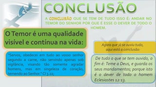 Agora que já se ouviu tudo,
aqui está a conclusão:
De tudo o que se tem ouvido, o
fim é: Teme a Deus, e guarda os
seus mandamentos; porque isto
é o dever de todo o homem
Eclesiastes 12:13.
A QUE SE TEM DE TUDO ISSO É: ANDAR NO
TEMOR DO SENHOR POR QUE É ESSE O DEVER DE TODO O
HOMEM.
"Servos, obedecei em tudo ao vosso senhor
segundo a carne, não servindo apenas sob
vigilância, visando tão somente agradar
homens, mas em singeleza de coração,
temendo ao Senhor." Cl 3.22;
OTemor é uma qualidade
visível e contínua na vida:
 