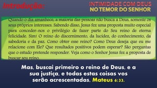 Introdução:
Mas, buscai primeiro o reino de Deus, e a
sua justiça, e todas estas coisas vos
serão acrescentadas, Mateus 6:33.
Quando o dia amanhece, a maioria das pessoas não busca a Deus, somente os
seus próprios interesses. Sabendo disso, Jesus fez uma proposta muito especial
para conceder-nos o privilégio de fazer parte do Seu reino de eterna
felicidade. Sim! O reino do discernimento, da lucidez, do conhecimento, da
sabedoria e da paz. Como obter esse reino? Como Deus deseja que eu me
relacione com Ele? Que resultados positivos podem esperar? São perguntas
que o estudo pretende responder. Veja como o Senhor Jesus fez a proposta de
buscar seu reino.
 