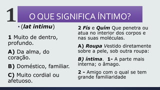 O QUE SIGNIFICA ÍNTIMO?
1 Muito de dentro,
profundo.
A) Da alma, do
coração.
B) Doméstico, familiar.
C) Muito cordial ou
afetuoso.
2 Fís e Quím Que penetra ou
atua no interior dos corpos e
nas suas moléculas.
A) Roupa Vestido diretamente
sobre a pele, sob outra roupa:
B) íntima. 1- A parte mais
interna; o âmago.
2 - Amigo com o qual se tem
grande familiaridade
 