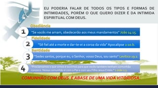 COMUNHÃO COM DEUS É ABASE DE UMA VIDAVITORIOSA.
EU PODERIA FALAR DE TODOS OS TIPOS E FORMAS DE
INTIMIDADES, PORÉM O QUE QUERO DIZER É DA INTIMIDA
ESPIRITUAL COM DEUS.
“Proclamamos o que vimos e ouvimos para que vocês também tenham comunhão
conosco. Nossa comunhão é com o Pai e com seu Filho Jesus Cristo.” 1 João 1:3.
"Se vocês me amam, obedecerão aos meus mandamentos” João 14:15.
“Sê fiel até a morte e dar-te-ei a coroa da vida” Apocalipse 2:10.b.
“Sedes santos, porque eu, o Senhor, vosso Deus, sou santo” Levítico 19:2.
 