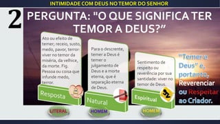 PERGUNTA: "O QUE SIGNIFICATER
TEMOR A DEUS?”
INTIMIDADE COM DEUS NOTEMOR DO SENHOR
Ato ou efeito de
temer; receio, susto,
medo, pavor, terror:
viver no temor da
miséria, da velhice,
da morte. Fig.
Pessoa ou coisa que
infunde medo,
terror.
Para o descrente,
temer a Deus é
temer o
julgamento de
Deus e a morte
eterna, que é
separação eterna
de Deus.
Sentimento de
respeito ou
reverência por sua
santidade: viver no
temor de Deus.
 