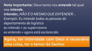 Nota Importante: Deus tanto nos entende tal qual
nos intende.
Intender, NÃO É O MESMO QUE ENTENDER.·.
Exemplo: Eu intendo todas as pessoas do
departamento de logística
eu intendo = eu supervisiono
eu entendo = agora está esclarecido.
Agora, ter intimidade com Deus é necessário
uma coisa, ter o temor do Senhor.
 