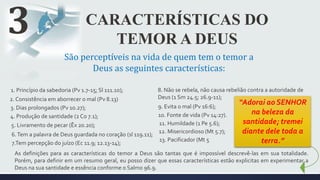 CARACTERÍSTICAS DO
TEMOR A DEUS
3
São perceptíveis na vida de quem tem o temor a
Deus as seguintes características:
1. Princípio da sabedoria (Pv 1.7-15; Sl 111.10);
2. Consistência em aborrecer o mal (Pv 8.13)
3. Dias prolongados (Pv 10.27);
4. Produção de santidade (2 Co 7.1);
5. Livramento de pecar (Êx 20.20);
6.Tem a palavra de Deus guardada no coração (sl 119.11);
7.Tem percepção do juízo (Ec 11.9; 12.13-14);
8. Não se rebela, não causa rebelião contra a autoridade de
Deus (1 Sm 24.5; 26.9-11);
9. Evita o mal (Pv 16:6);
10. Fonte de vida (Pv 14:27).
11. Humildade (1 Pe 5.6);
12. Misericordioso (Mt 5.7);
13. Pacificador (Mt 5
“Adorai ao SENHOR
na beleza da
santidade; tremei
diante dele toda a
terra.”
As definições para as características do temor a Deus são tantas que é impossível descrevê-las em sua totalidade.
Porém, para definir em um resumo geral, eu posso dizer que essas características estão explicitas em experimentar a
Deus na sua santidade e essência conforme o Salmo 96.9.
 