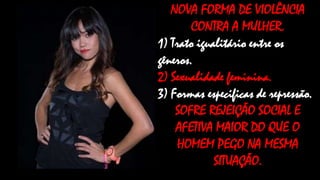 NOVA FORMA DE VIOLÊNCIA
CONTRA A MULHER.
1) Trato igualitário entre os
gêneros.
2) Sexualidade feminina.
3) Formas especificas de repressão.
SOFRE REJEIÇÃO SOCIAL E
AFETIVA MAIOR DO QUE O
HOMEM PEGO NA MESMA
SITUAÇÃO.

 