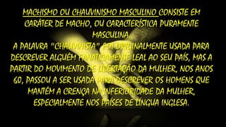 MACHISMO OU CHAUVINISMO MASCULINO CONSISTE EM
CARÁTER DE MACHO, OU CARACTERÍSTICA PURAMENTE
MASCULINA.
A PALAVRA "CHAUVINISTA" FOI ORIGINALMENTE USADA PARA
DESCREVER ALGUÉM FANATICAMENTE LEAL AO SEU PAÍS, MAS A
PARTIR DO MOVIMENTO DE LIBERTAÇÃO DA MULHER, NOS ANOS
60, PASSOU A SER USADA PARA DESCREVER OS HOMENS QUE
MANTÉM A CRENÇA NA INFERIORIDADE DA MULHER,
ESPECIALMENTE NOS PAÍSES DE LÍNGUA INGLESA.

 