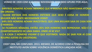 VENHO DE 1920 COM ALGUMAS NOVIDADES. SEGUNDO APUREI POR AQUI,
- 89% DOS HOMENS ACHAM ABSURDO QUE A MULHER NÃO MANTENHA A CASA
EM ORDEM;
- QUASE METADE DOS HOMENS ENTENDE QUE SEXO É COISA DE HOMEM MULHER NÃO SENTE NECESSIDADE DISSO!
- 69% DOS HOMENS ACHAM INACEITÁVEL QUE UMA MULHER SAIA DE CASA SEM
O MARIDO;
- SE FICARMOS BÊBADAS, ENTÃO, 85% DOS HOMENS NOS REPROVAM. NÃO É O
COMPORTAMENTO DE UMA DAMA. ONDE JÁ SE VIU?
- 1 A CADA 2 HOMENS VIGIAM O QUE VESTIMOS. NADA DE SAIR POR AÍ COM
ROUPAS JUSTAS OU DECOTADAS.
1920? OPA, ME CONFUNDI. 2013, MESMO, DE ACORDO COM A PESQUISA DO
INSTITUTO AVON SOBRE VIOLÊNCIA DOMÉSTICA LANÇADA HOJE.

 