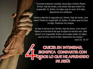 4.CRECER EN INTIMIDAD,
SIGNIFICA COMPARTIR CON
OTROS LO QUE HE APRENDIDO
DE JESÚS
“Cuando hubieron comido, Jesús dijo a Simón Pedro:
Simón, hijo de Jonás, ¿me amas más que éstos? Le
respondió: Sí, Señor; tú sabes que te amo. El le dijo:
Apacienta mis corderos.
Volvió a decirle la segunda vez: Simón, hijo de Jonás, ¿me
amas? Pedro le respondió: Sí, Señor; tú sabes que te amo.
Le dijo: Pastorea mis ovejas.
Le dijo la tercera vez: Simón, hijo de Jonás, ¿me amas?
Pedro se entristeció de que le dijese la tercera vez: ¿Me
amas? y le respondió: Señor, tú lo sabes todo; tú sabes
que te amo. Jesús le dijo: Apacienta mis ovejas.”
Juan 21. 15-17
 