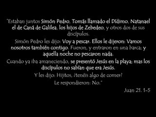 “Estaban juntos Simón Pedro, Tomás llamado el Dídimo, Natanael
el de Caná de Galilea, los hijos de Zebedeo, y otros dos de sus
discípulos.
Simón Pedro les dijo: Voy a pescar. Ellos le dijeron: Vamos
nosotros también contigo. Fueron, y entraron en una barca; y
aquella noche no pescaron nada.
Cuando ya iba amaneciendo, se presentó Jesús en la playa; mas los
discípulos no sabían que era Jesús.
Y les dijo: Hijitos, ¿tenéis algo de comer?
Le respondieron: No.”
Juan 21. 1-5
 