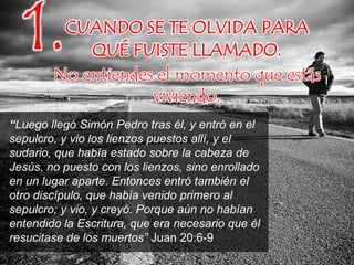 CUANDO SE TE OLVIDA PARA
QUÉ FUISTE LLAMADO.
No entiendes el momento que estás
viviendo.
1.
“Luego llegó Simón Pedro tras él, y entró en el
sepulcro, y vio los lienzos puestos allí, y el
sudario, que había estado sobre la cabeza de
Jesús, no puesto con los lienzos, sino enrollado
en un lugar aparte. Entonces entró también el
otro discípulo, que había venido primero al
sepulcro; y vio, y creyó. Porque aún no habían
entendido la Escritura, que era necesario que él
resucitase de los muertos” Juan 20:6-9
 