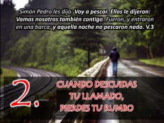 CUANDO DESCUIDAS
TU LLAMADO,
PIERDES TU RUMBO
2.
Simón Pedro les dijo: Voy a pescar. Ellos le dijeron:
Vamos nosotros también contigo. Fueron, y entraron
en una barca; y aquella noche no pescaron nada. V.3
 