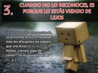 3.
CUANDO NO LO RECONOCES, ES
PORQUE LO ESTÁS VIENDO DE
LEJOS
“Cuando ya iba amaneciendo,
se presentó Jesús en la playa;
mas los discípulos no sabían
que era Jesús. Y les dijo:
Hijitos, ¿tenéis algo de
comer? Le respondieron: No”.
Vs. 4-5
 