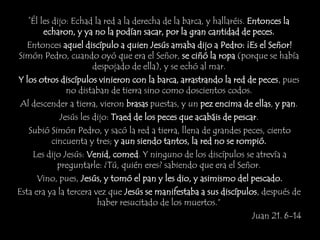 “Él les dijo: Echad la red a la derecha de la barca, y hallaréis. Entonces la
echaron, y ya no la podían sacar, por la gran cantidad de peces.
Entonces aquel discípulo a quien Jesús amaba dijo a Pedro: ¡Es el Señor!
Simón Pedro, cuando oyó que era el Señor, se ciñó la ropa (porque se había
despojado de ella), y se echó al mar.
Y los otros discípulos vinieron con la barca, arrastrando la red de peces, pues
no distaban de tierra sino como doscientos codos.
Al descender a tierra, vieron brasas puestas, y un pez encima de ellas, y pan.
Jesús les dijo: Traed de los peces que acabáis de pescar.
Subió Simón Pedro, y sacó la red a tierra, llena de grandes peces, ciento
cincuenta y tres; y aun siendo tantos, la red no se rompió.
Les dijo Jesús: Venid, comed. Y ninguno de los discípulos se atrevía a
preguntarle: ¿Tú, quién eres? sabiendo que era el Señor.
Vino, pues, Jesús, y tomó el pan y les dio, y asimismo del pescado.
Esta era ya la tercera vez que Jesús se manifestaba a sus discípulos, después de
haber resucitado de los muertos.”
Juan 21. 6-14
 