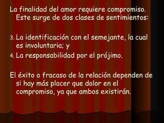 La finalidad del amor requiere compromiso. Este surge de dos clases de sentimientos: La identificación con el semejante, la cual es involuntaria; y La responsabilidad por el prójimo. El éxito o fracaso de la relación dependen de si hay más placer que dolor en el compromiso, ya que ambos existirán. 