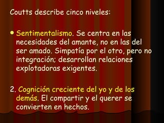 Coutts describe cinco niveles: Sentimentalismo .  Se centra en las necesidades del amante, no en las del ser amado. Simpatía por el otro, pero no integración; desarrollan relaciones explotadoras exigentes. 2.  Cognición creciente del yo y de los demás .  El compartir y el querer se convierten en hechos. 