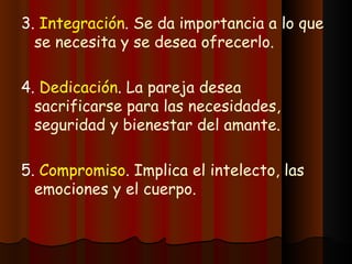 3.  Integración .  Se da importancia a lo que se necesita y se desea ofrecerlo. 4.  Dedicación .  La pareja desea sacrificarse para las necesidades, seguridad y bienestar del amante. 5.  Compromiso .  Implica el intelecto, las emociones y el cuerpo. 