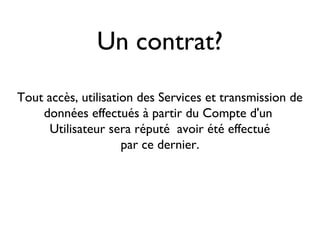 Un contrat?
Tout accès, utilisation des Services et transmission de
données effectués à partir du Compte d'un
Utilisateur sera réputé avoir été effectué
par ce dernier.
 