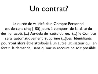 Un contrat?
La durée de validité d'un Compte Personnel
est de cent cinq (105) jours à compter de la date du
dernier accès (...) Au-delà de cette durée, (...) le Compte
sera automatiquement supprimé (...)Les Identifiants
pourront alors être attribués à un autre Utilisateur qui en
ferait la demande, sans qu'aucun recours ne soit possible.
 