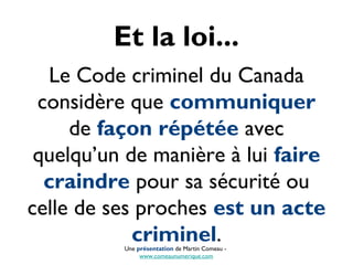 Et la loi...
Le Code criminel du Canada
considère que communiquer
de façon répétée avec
quelqu’un de manière à lui faire
craindre pour sa sécurité ou
celle de ses proches est un acte
criminel.Une présentation de Martin Comeau -
www.comeaunumerique.com
 