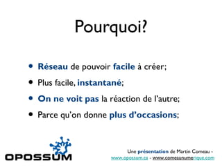 Pourquoi?
• Réseau de pouvoir facile à créer;
• Plus facile, instantané;
• On ne voit pas la réaction de l’autre;
• Parce qu’on donne plus d’occasions;
Une présentation de Martin Comeau -
www.opossum.ca - www.comeaunumerique.com
 
