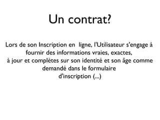 Un contrat?
Lors de son Inscription en ligne, l'Utilisateur s'engage à
        fournir des informations vraies, exactes,
 à jour et complètes sur son identité et son âge comme
              demandé dans le formulaire
                     d'inscription (...)
 