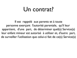 Un contrat?
           Il est rappelé aux parents et à toute
    personne exerçant l'autorité parentale, qu'il leur
 appartient, d'une part, de déterminer quel(s) Service(s)
leur enfant mineur est autorisé à utiliser et, d'autre part,
de surveiller l'utilisation que celui-ci fait de ce(s) Service(s)
 