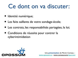 Ce dont on va discuter:
• Identité numérique;
• Les faits saillants de votre sondage-école;
• Les contrats, les responsabilités partagées, la loi;
• Conditions de réussite pour contrer la
  cyberintimidation



                                 Une présentation de Martin Comeau -
                            www.opossum.ca - www.comeaunumerique.com
 