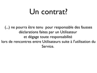 Un contrat?
  (...) ne pourra être tenu pour responsable des fausses
            déclarations faites par un Utilisateur
               et dégage toute responsabilité
lors de rencontres entre Utilisateurs suite à l'utilisation du
                           Service.
 