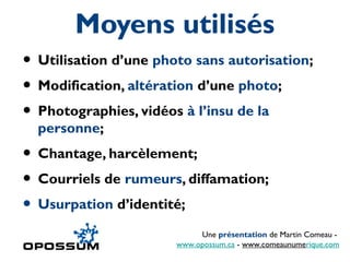 Moyens utilisés
• Utilisation d’une photo sans autorisation;
• Modification, altération d’une photo;
• Photographies, vidéos à l’insu de la
  personne;
• Chantage, harcèlement;
• Courriels de rumeurs, diffamation;
• Usurpation d’identité;
                            Une présentation de Martin Comeau -
                       www.opossum.ca - www.comeaunumerique.com
 