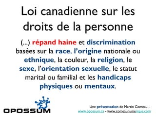 Loi canadienne sur les
 droits de la personne
 (...) répand haine et discrimination
basées sur la race, l’origine nationale ou
   ethnique, la couleur, la religion, le
 sexe, l’orientation sexuelle, le statut
   marital ou familial et les handicaps
         physiques ou mentaux.

                          Une présentation de Martin Comeau -
                     www.opossum.ca - www.comeaunumerique.com
 
