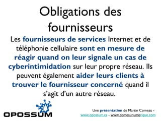 Obligations des
          fournisseurs
 Les fournisseurs de services Internet et de
   téléphonie cellulaire sont en mesure de
  réagir quand on leur signale un cas de
cyberintimidation sur leur propre réseau. Ils
   peuvent également aider leurs clients à
 trouver le fournisseur concerné quand il
           s’agit d’un autre réseau.

                           Une présentation de Martin Comeau -
                      www.opossum.ca - www.comeaunumerique.com
 
