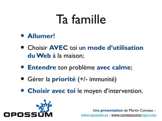 Ta famille
• Allumer!
• Choisir AVEC toi un mode d’utilisation
  du Web à la maison;
• Entendre ton problème avec calme;
• Gérer la priorité (+/- immunité)
• Choisir avec toi le moyen d’intervention.
                          Une présentation de Martin Comeau -
                     www.opossum.ca - www.comeaunumerique.com
 