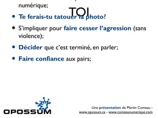 •
    numérique;
                   TOI
• Te ferais-tu tatouer la photo?
• S’impliquer pour faire cesser l’agression (sans
    violence);
• Décider que c’est terminé, en parler;
• Faire confiance aux pairs;



                              Une présentation de Martin Comeau -
                        www.opossum.ca - www.comeaunumerique.com
 
