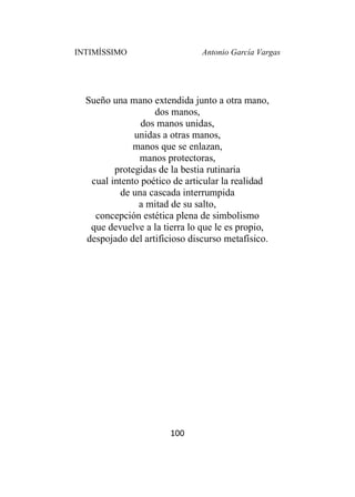 INTIMÍSSIMO Antonio García Vargas
100
Sueño una mano extendida junto a otra mano,
dos manos,
dos manos unidas,
unidas a otras manos,
manos que se enlazan,
manos protectoras,
protegidas de la bestia rutinaria
cual intento poético de articular la realidad
de una cascada interrumpida
a mitad de su salto,
concepción estética plena de simbolismo
que devuelve a la tierra lo que le es propio,
despojado del artificioso discurso metafísico.
 