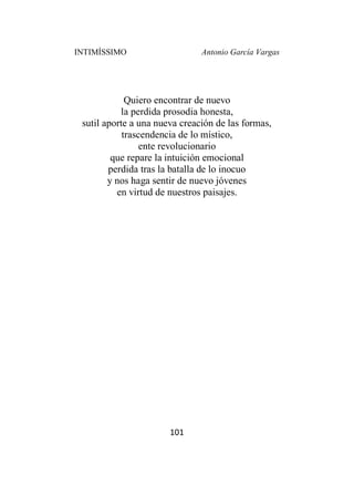 INTIMÍSSIMO Antonio García Vargas
101
Quiero encontrar de nuevo
la perdida prosodia honesta,
sutil aporte a una nueva creación de las formas,
trascendencia de lo místico,
ente revolucionario
que repare la intuición emocional
perdida tras la batalla de lo inocuo
y nos haga sentir de nuevo jóvenes
en virtud de nuestros paisajes.
 