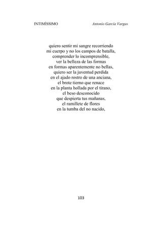 INTIMÍSSIMO Antonio García Vargas
103
quiero sentir mi sangre recorriendo
mi cuerpo y no los campos de batalla,
comprender lo incomprensible,
ver la belleza de las formas
en formas aparentemente no bellas,
quiero ser la juventud perdida
en el ajado rostro de una anciana,
el brote tierno que renace
en la planta hollada por el tirano,
el beso desconocido
que despierta tus mañanas,
el ramillete de flores
en la tumba del no nacido,
 